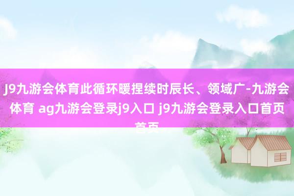 J9九游会体育此循环暖捏续时辰长、领域广-九游会体育 ag九游会登录j9入口 j9九游会登录入口首页