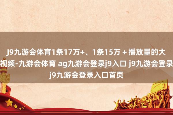 J9九游会体育1条17万+、1条15万＋播放量的大流量资讯视频-九游会体育 ag九游会登录j9入口 j9九游会登录入口首页