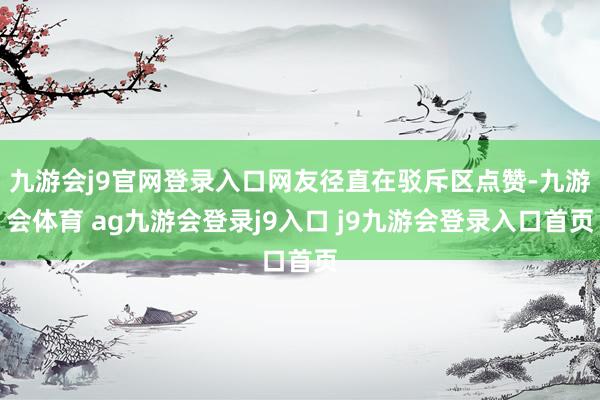 九游会j9官网登录入口网友径直在驳斥区点赞-九游会体育 ag九游会登录j9入口 j9九游会登录入口首页