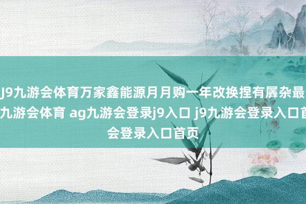 J9九游会体育万家鑫能源月月购一年改换捏有羼杂最低-九游会体育 ag九游会登录j9入口 j9九游会登录入口首页