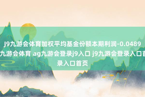 J9九游会体育加权平均基金份额本期利润-0.0489元-九游会体育 ag九游会登录j9入口 j9九游会登录入口首页