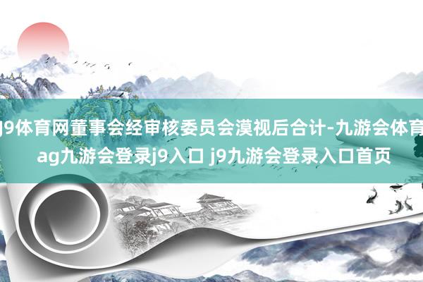 J9体育网董事会经审核委员会漠视后合计-九游会体育 ag九游会登录j9入口 j9九游会登录入口首页