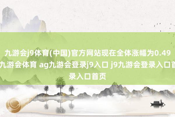 九游会j9体育(中国)官方网站现在全体涨幅为0.49%-九游会体育 ag九游会登录j9入口 j9九游会登录入口首页