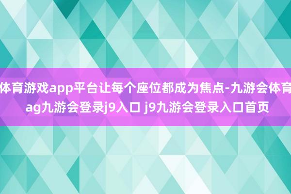 体育游戏app平台让每个座位都成为焦点-九游会体育 ag九游会登录j9入口 j9九游会登录入口首页