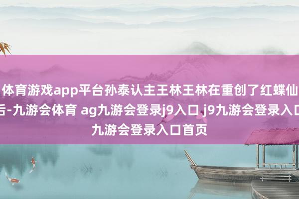 体育游戏app平台孙泰认主王林王林在重创了红蝶仙子之后-九游会体育 ag九游会登录j9入口 j9九游会登录入口首页