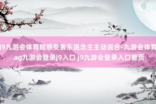 J9九游会体育眩惑受害东说念主主动说合-九游会体育 ag九游会登录j9入口 j9九游会登录入口首页