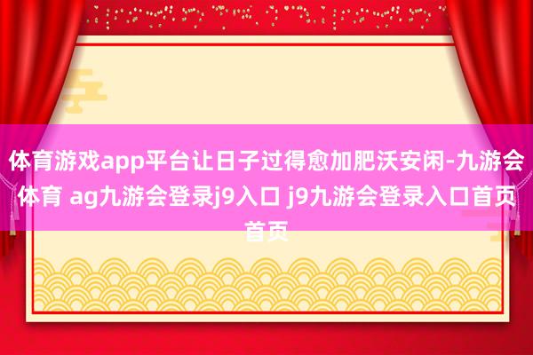 体育游戏app平台让日子过得愈加肥沃安闲-九游会体育 ag九游会登录j9入口 j9九游会登录入口首页