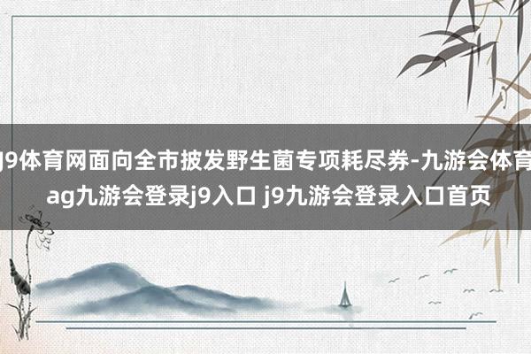 J9体育网面向全市披发野生菌专项耗尽券-九游会体育 ag九游会登录j9入口 j9九游会登录入口首页