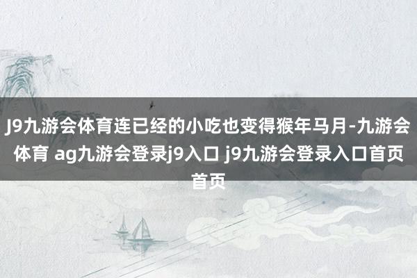 J9九游会体育连已经的小吃也变得猴年马月-九游会体育 ag九游会登录j9入口 j9九游会登录入口首页