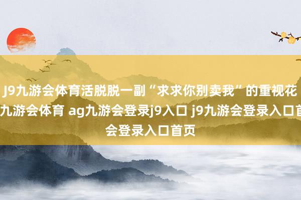J9九游会体育活脱脱一副“求求你别卖我”的重视花样-九游会体育 ag九游会登录j9入口 j9九游会登录入口首页