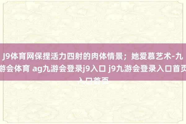 J9体育网保捏活力四射的肉体情景；她爱慕艺术-九游会体育 ag九游会登录j9入口 j9九游会登录入口首页