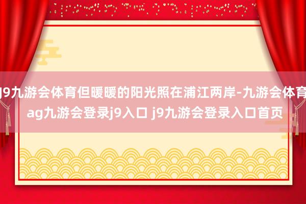 J9九游会体育但暖暖的阳光照在浦江两岸-九游会体育 ag九游会登录j9入口 j9九游会登录入口首页