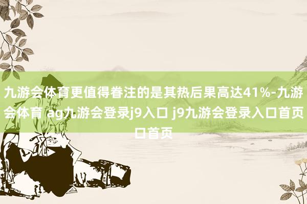 九游会体育更值得眷注的是其热后果高达41%-九游会体育 ag九游会登录j9入口 j9九游会登录入口首页
