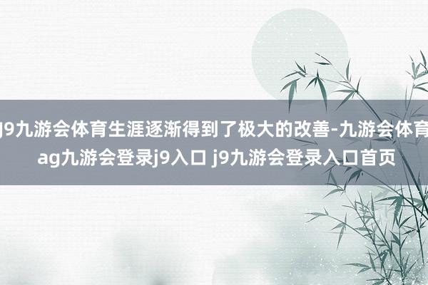 J9九游会体育生涯逐渐得到了极大的改善-九游会体育 ag九游会登录j9入口 j9九游会登录入口首页