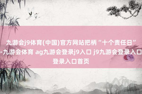 九游会j9体育(中国)官方网站　　把柄“十个责任日”原则-九游会体育 ag九游会登录j9入口 j9九游会登录入口首页