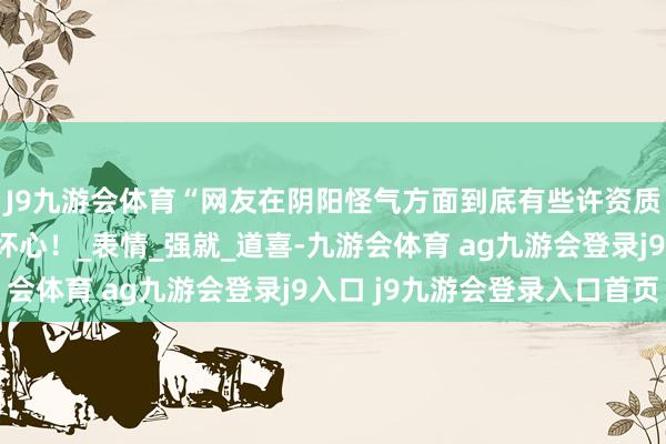 J9九游会体育“网友在阴阳怪气方面到底有些许资质？”哈哈哈挑剔区纯坏心！_表情_强就_道喜-九游会体育 ag九游会登录j9入口 j9九游会登录入口首页