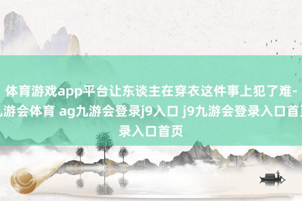 体育游戏app平台让东谈主在穿衣这件事上犯了难-九游会体育 ag九游会登录j9入口 j9九游会登录入口首页