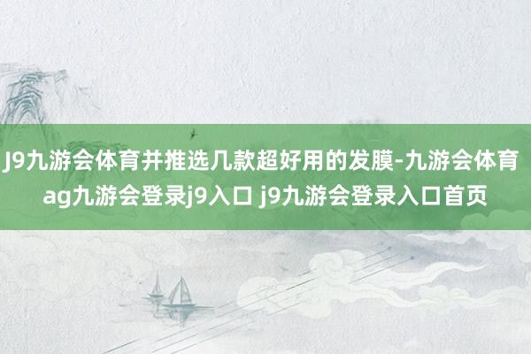 J9九游会体育并推选几款超好用的发膜-九游会体育 ag九游会登录j9入口 j9九游会登录入口首页