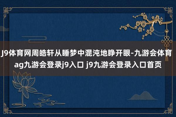 J9体育网周皓轩从睡梦中混沌地睁开眼-九游会体育 ag九游会登录j9入口 j9九游会登录入口首页