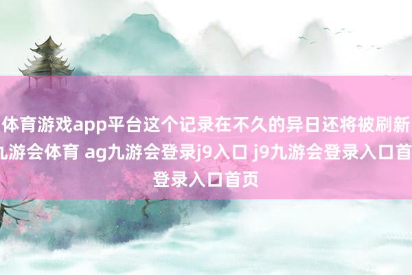 体育游戏app平台这个记录在不久的异日还将被刷新-九游会体育 ag九游会登录j9入口 j9九游会登录入口首页