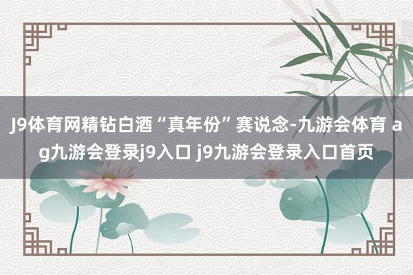 J9体育网精钻白酒“真年份”赛说念-九游会体育 ag九游会登录j9入口 j9九游会登录入口首页