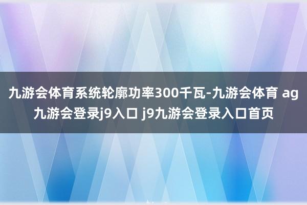 九游会体育系统轮廓功率300千瓦-九游会体育 ag九游会登录j9入口 j9九游会登录入口首页