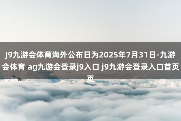J9九游会体育海外公布日为2025年7月31日-九游会体育 ag九游会登录j9入口 j9九游会登录入口首页