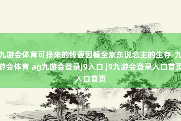 九游会体育可挣来的钱要因循全家东说念主的生存-九游会体育 ag九游会登录j9入口 j9九游会登录入口首页