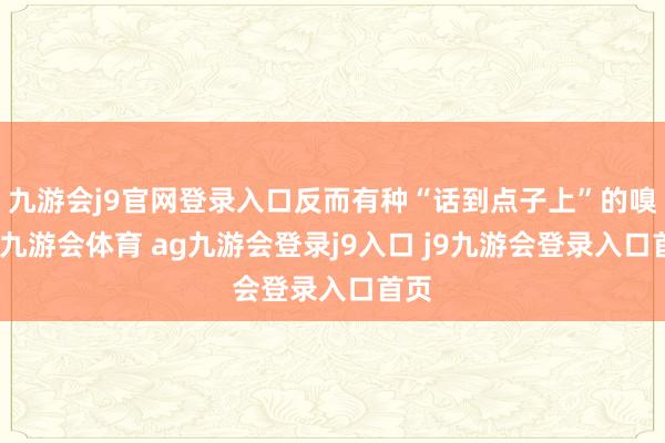 九游会j9官网登录入口反而有种“话到点子上”的嗅觉-九游会体育 ag九游会登录j9入口 j9九游会登录入口首页