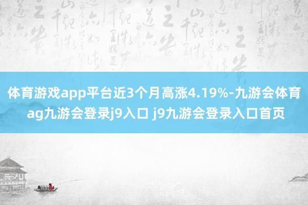 体育游戏app平台近3个月高涨4.19%-九游会体育 ag九游会登录j9入口 j9九游会登录入口首页