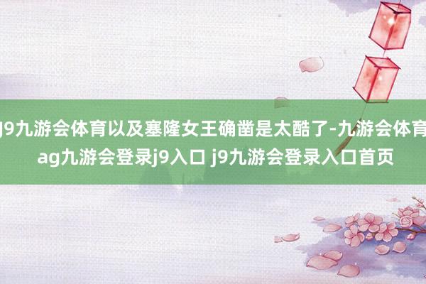 J9九游会体育以及塞隆女王确凿是太酷了-九游会体育 ag九游会登录j9入口 j9九游会登录入口首页
