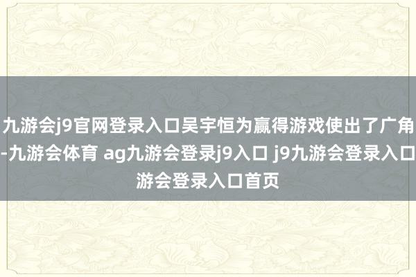 九游会j9官网登录入口吴宇恒为赢得游戏使出了广角拍摄-九游会体育 ag九游会登录j9入口 j9九游会登录入口首页
