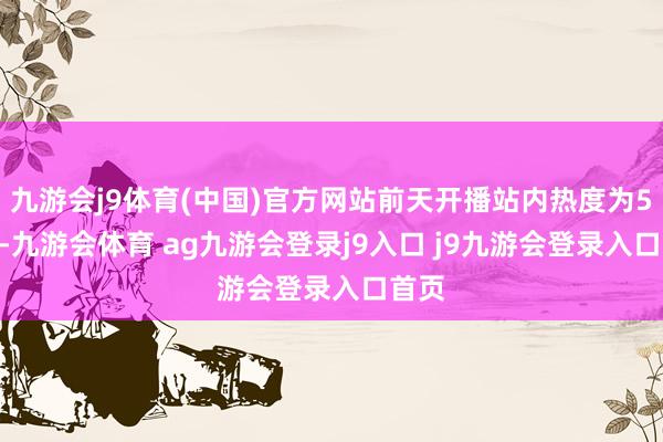 九游会j9体育(中国)官方网站前天开播站内热度为5536-九游会体育 ag九游会登录j9入口 j9九游会登录入口首页