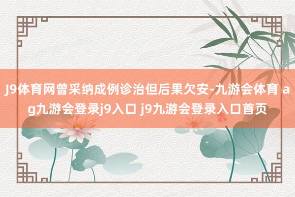 J9体育网曾采纳成例诊治但后果欠安-九游会体育 ag九游会登录j9入口 j9九游会登录入口首页