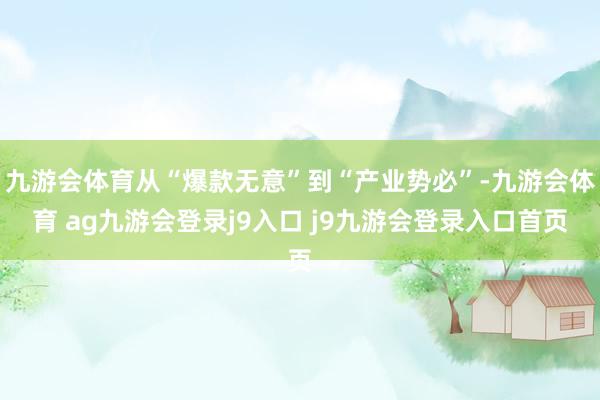 九游会体育从“爆款无意”到“产业势必”-九游会体育 ag九游会登录j9入口 j9九游会登录入口首页