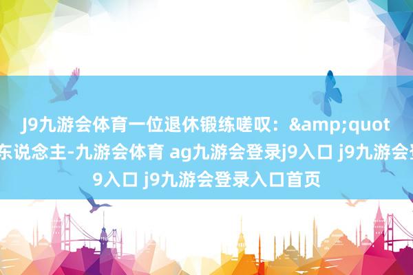 J9九游会体育一位退休锻练嗟叹：&quot;年青时帮别东说念主-九游会体育 ag九游会登录j9入口 j9九游会登录入口首页