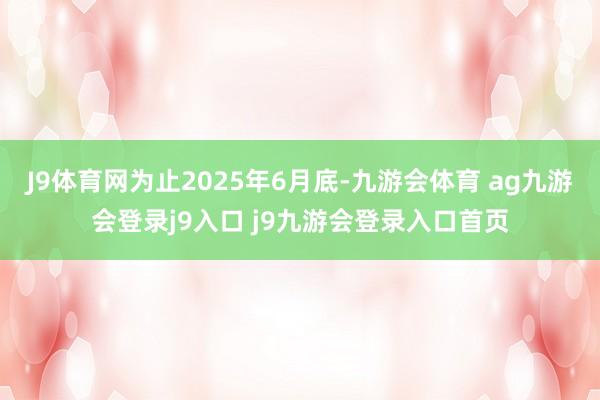 J9体育网为止2025年6月底-九游会体育 ag九游会登录j9入口 j9九游会登录入口首页