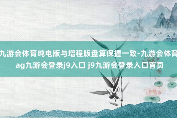 九游会体育纯电版与增程版盘算保握一致-九游会体育 ag九游会登录j9入口 j9九游会登录入口首页