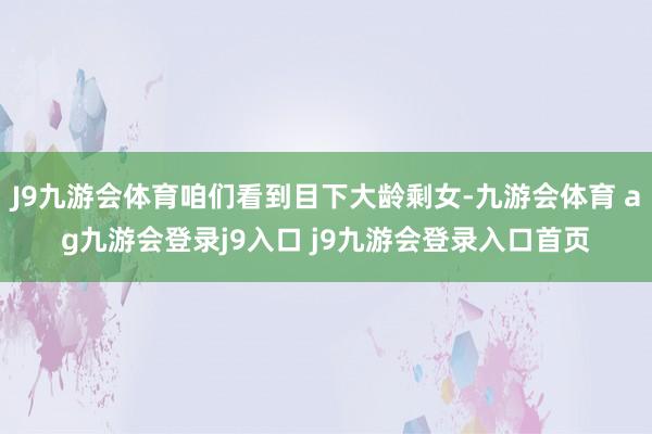 J9九游会体育咱们看到目下大龄剩女-九游会体育 ag九游会登录j9入口 j9九游会登录入口首页