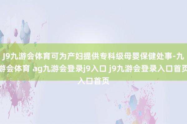 J9九游会体育可为产妇提供专科级母婴保健处事-九游会体育 ag九游会登录j9入口 j9九游会登录入口首页