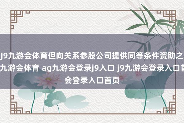J9九游会体育但向关系参股公司提供同等条件资助之外-九游会体育 ag九游会登录j9入口 j9九游会登录入口首页