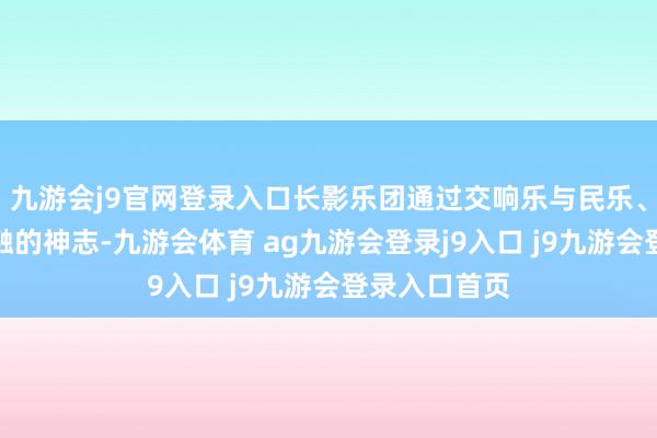 九游会j9官网登录入口长影乐团通过交响乐与民乐、民歌等相交融的神志-九游会体育 ag九游会登录j9入口 j9九游会登录入口首页