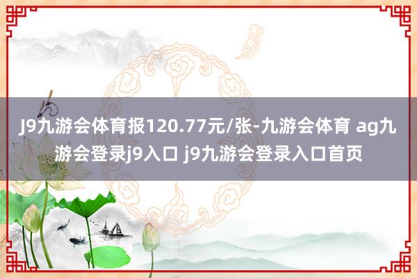 J9九游会体育报120.77元/张-九游会体育 ag九游会登录j9入口 j9九游会登录入口首页