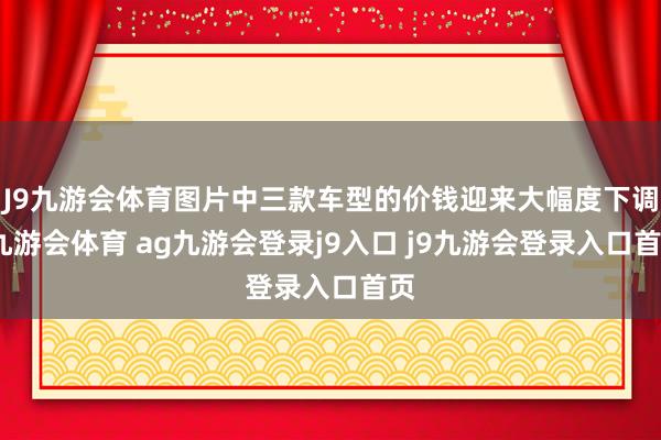 J9九游会体育图片中三款车型的价钱迎来大幅度下调-九游会体育 ag九游会登录j9入口 j9九游会登录入口首页