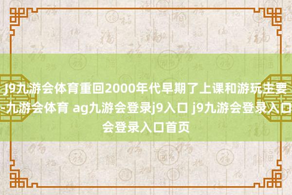 J9九游会体育重回2000年代早期了上课和游玩主要任务-九游会体育 ag九游会登录j9入口 j9九游会登录入口首页