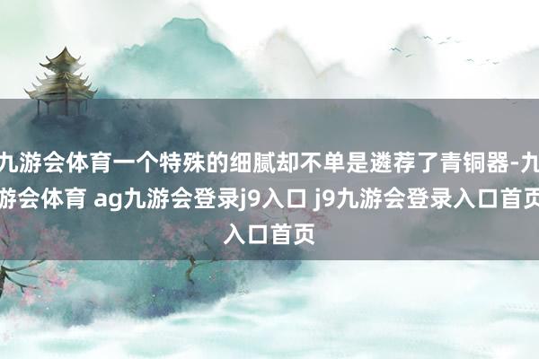 九游会体育一个特殊的细腻却不单是遴荐了青铜器-九游会体育 ag九游会登录j9入口 j9九游会登录入口首页