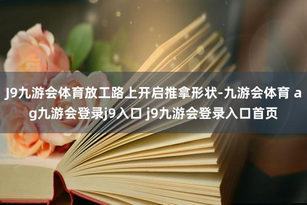 J9九游会体育放工路上开启推拿形状-九游会体育 ag九游会登录j9入口 j9九游会登录入口首页