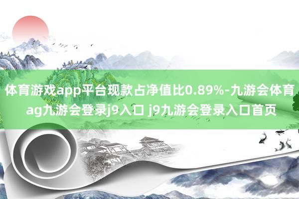 体育游戏app平台现款占净值比0.89%-九游会体育 ag九游会登录j9入口 j9九游会登录入口首页