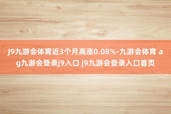J9九游会体育近3个月高涨0.08%-九游会体育 ag九游会登录j9入口 j9九游会登录入口首页