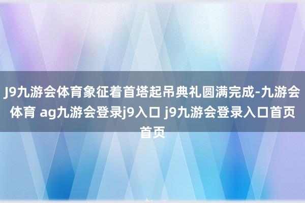 J9九游会体育象征着首塔起吊典礼圆满完成-九游会体育 ag九游会登录j9入口 j9九游会登录入口首页